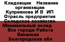 Кладовщик › Название организации ­ Куприянова И.В, ИП › Отрасль предприятия ­ Складское хозяйство › Минимальный оклад ­ 1 - Все города Работа » Вакансии   . Белгородская обл.